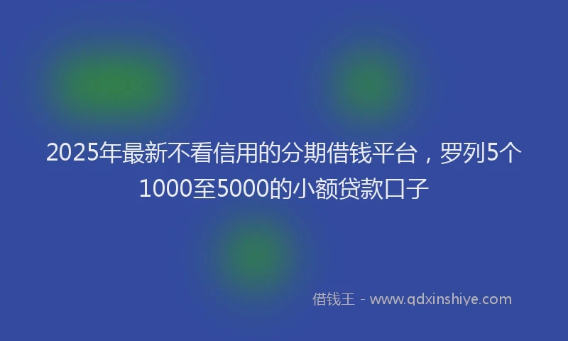 2025年最新不看信用的分期借钱平台，罗列5个1000至5000的小额贷款口子