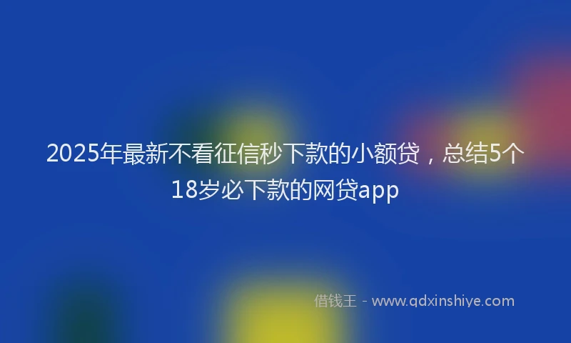 2025年最新不看征信秒下款的小额贷，总结5个18岁必下款的网贷app