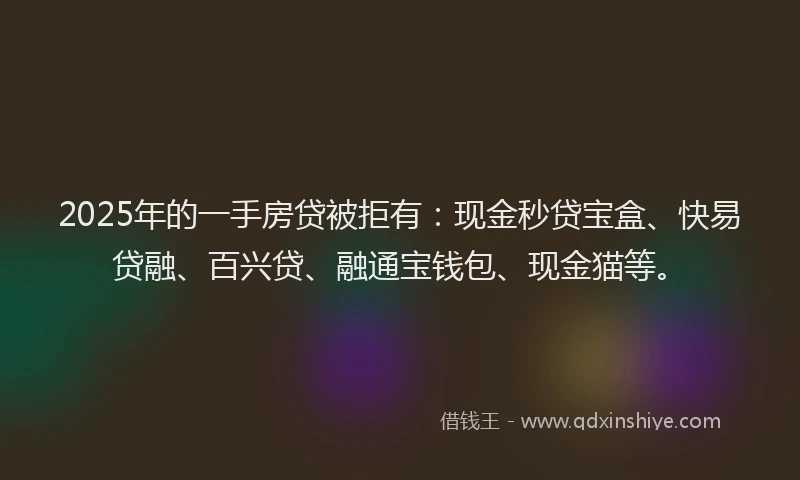 2025年的一手房贷被拒有：现金秒贷宝盒、快易贷融、百兴贷、融通宝钱包、现金猫等。