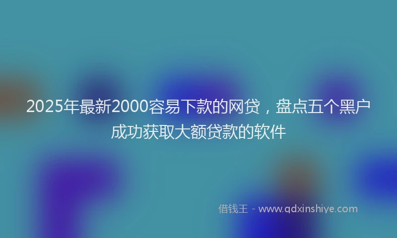 2025年最新2000容易下款的网贷，盘点五个黑户成功获取大额贷款的软件