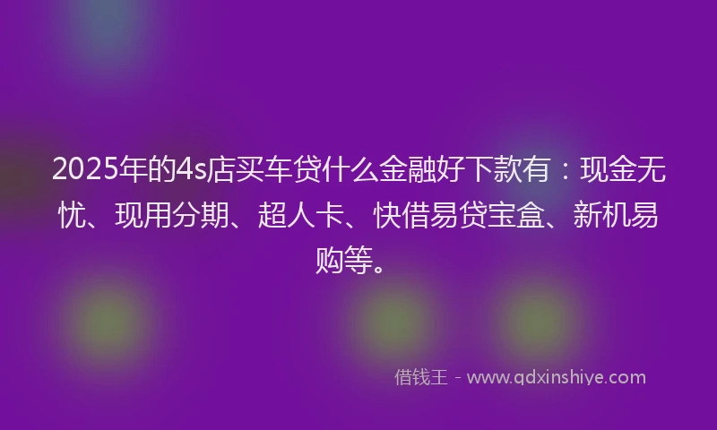 2025年的4s店买车贷什么金融好下款有：现金无忧、现用分期、超人卡、快借易贷宝盒、新机易购等。