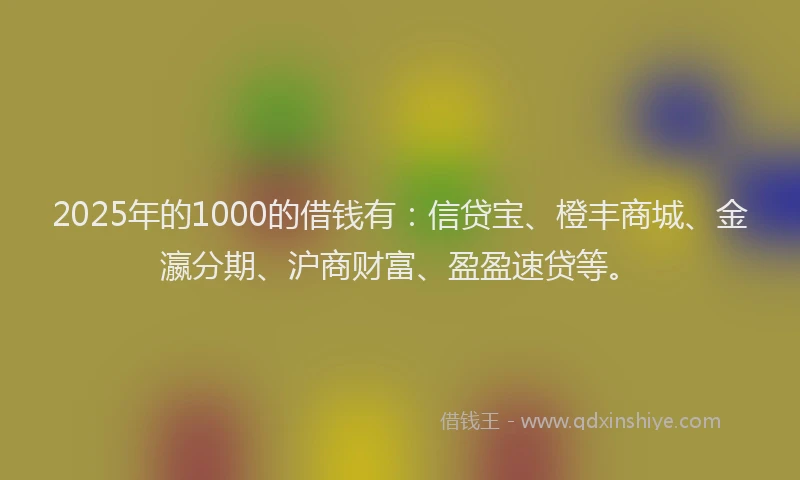 2025年的1000的借钱有：信贷宝、橙丰商城、金瀛分期、沪商财富、盈盈速贷等。