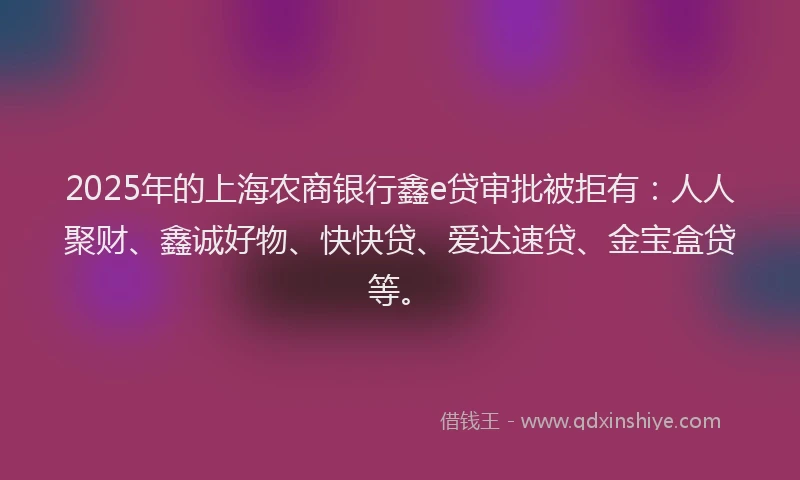 2025年的上海农商银行鑫e贷审批被拒有：人人聚财、鑫诚好物、快快贷、爱达速贷、金宝盒贷等。