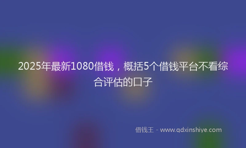 2025年最新1080借钱，概括5个借钱平台不看综合评估的口子