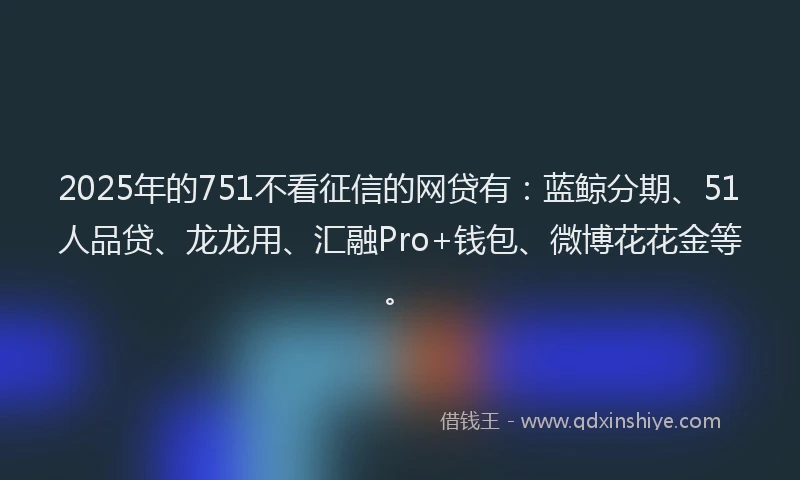 2025年的751不看征信的网贷有：蓝鲸分期、51人品贷、龙龙用、汇融Pro+钱包、微博花花金等。