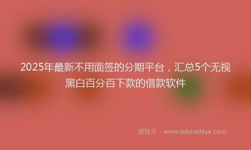 2025年最新不用面签的分期平台，汇总5个无视黑白百分百下款的借款软件