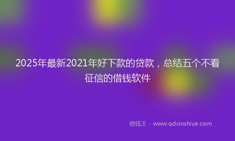 2025年最新2021年好下款的贷款，总结五个不看征信的借钱软件