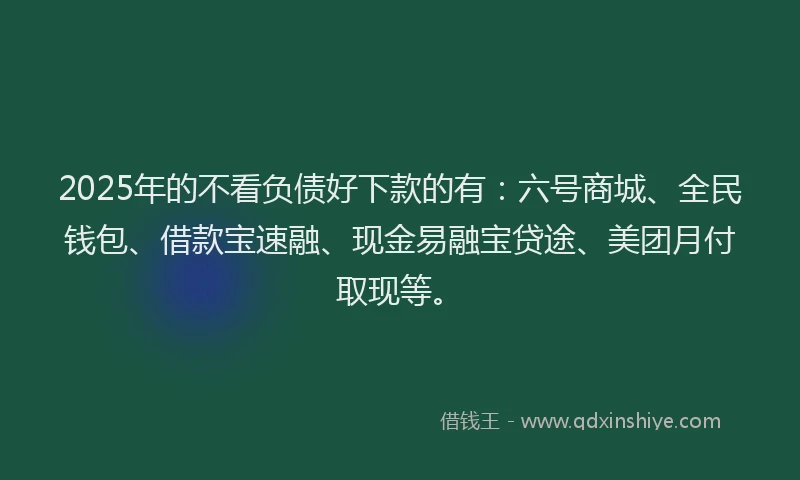 2025年的不看负债好下款的有：六号商城、全民钱包、借款宝速融、现金易融宝贷途、美团月付取现等。