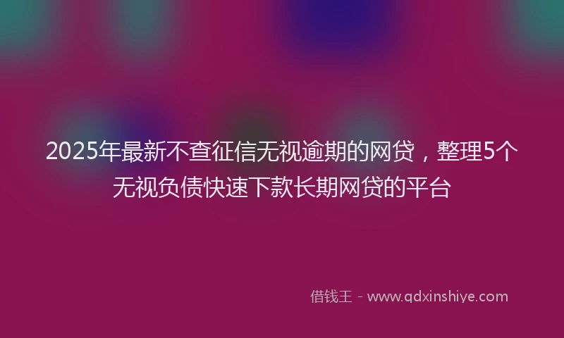 2025年最新不查征信无视逾期的网贷，整理5个无视负债快速下款长期网贷的平台