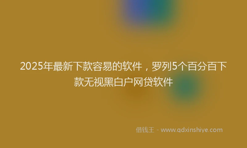 2025年最新下款容易的软件，罗列5个百分百下款无视黑白户网贷软件
