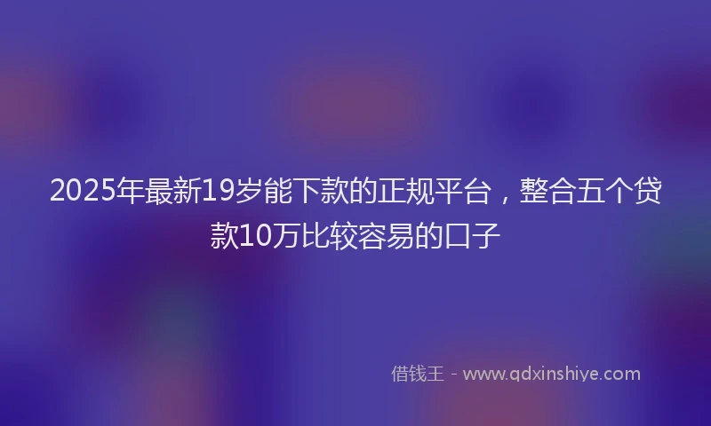 2025年最新19岁能下款的正规平台，整合五个贷款10万比较容易的口子
