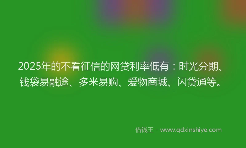 2025年的不看征信的网贷利率低有：时光分期、钱袋易融途、多米易购、爱物商城、闪贷通等。