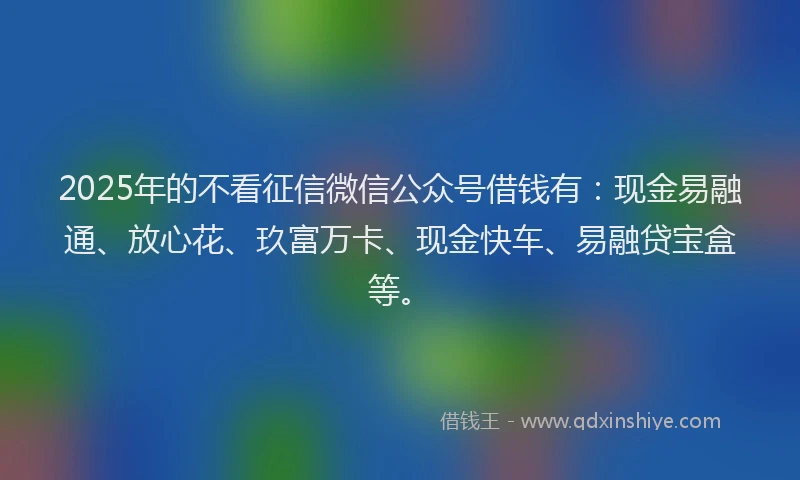 2025年的不看征信微信公众号借钱有：现金易融通、放心花、玖富万卡、现金快车、易融贷宝盒等。