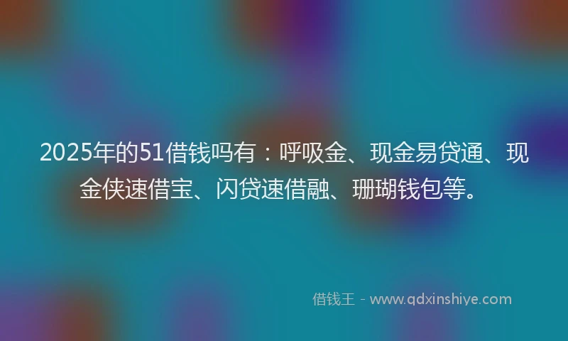 2025年的51借钱吗有：呼吸金、现金易贷通、现金侠速借宝、闪贷速借融、珊瑚钱包等。