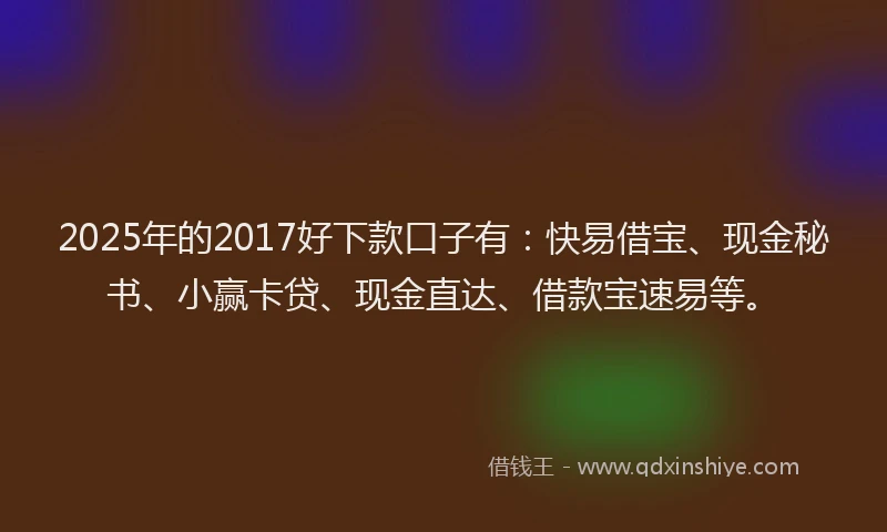 2025年的2017好下款口子有：快易借宝、现金秘书、小赢卡贷、现金直达、借款宝速易等。