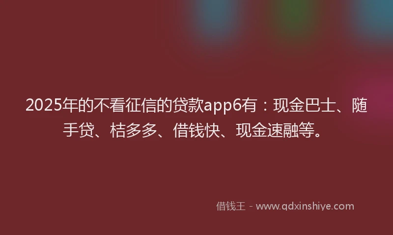 2025年的不看征信的贷款app6有：现金巴士、随手贷、桔多多、借钱快、现金速融等。