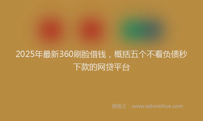 2025年最新360刷脸借钱，概括五个不看负债秒下款的网贷平台