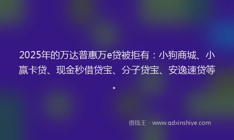 2025年的万达普惠万e贷被拒有：小狗商城、小赢卡贷、现金秒借贷宝、分子贷宝、安逸速贷等。