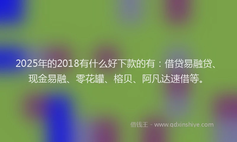 2025年的2018有什么好下款的有：借贷易融贷、现金易融、零花罐、榕贝、阿凡达速借等。