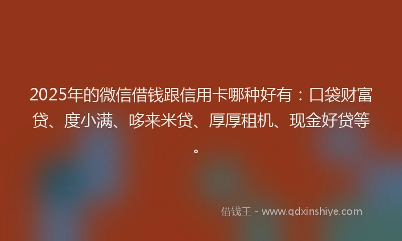 2025年的微信借钱跟信用卡哪种好有：口袋财富贷、度小满、哆来米贷、厚厚租机、现金好贷等。