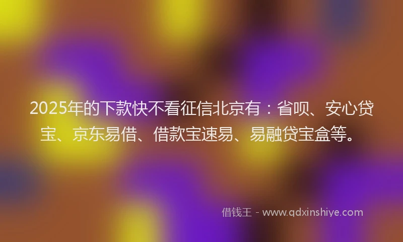 2025年的下款快不看征信北京有：省呗、安心贷宝、京东易借、借款宝速易、易融贷宝盒等。