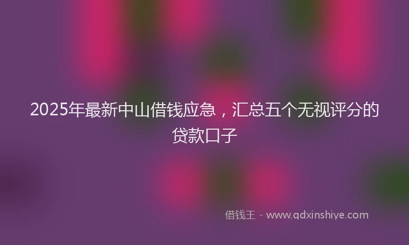 2025年最新中山借钱应急，汇总五个无视评分的贷款口子