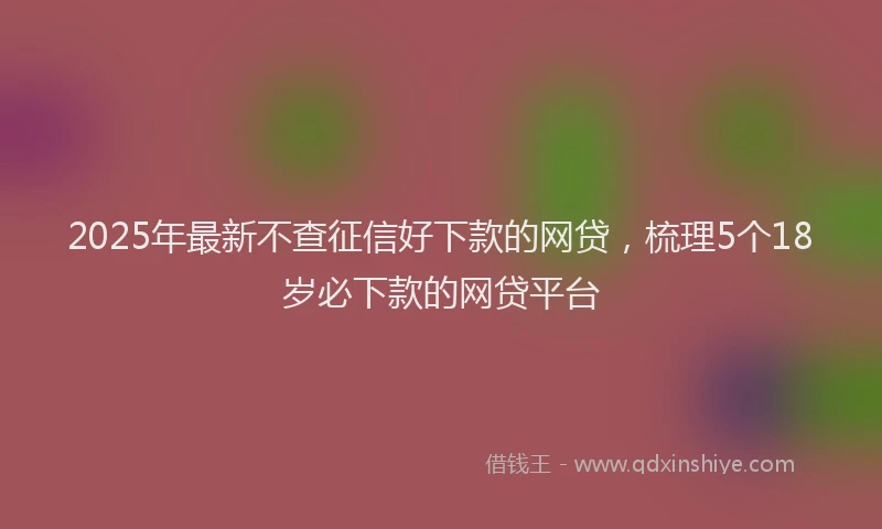 2025年最新不查征信好下款的网贷，梳理5个18岁必下款的网贷平台