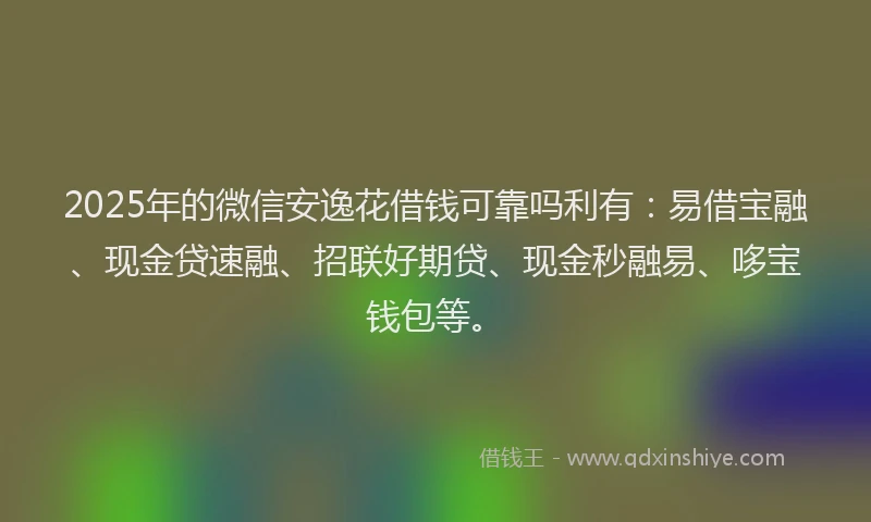 2025年的微信安逸花借钱可靠吗利有：易借宝融、现金贷速融、招联好期贷、现金秒融易、哆宝钱包等。