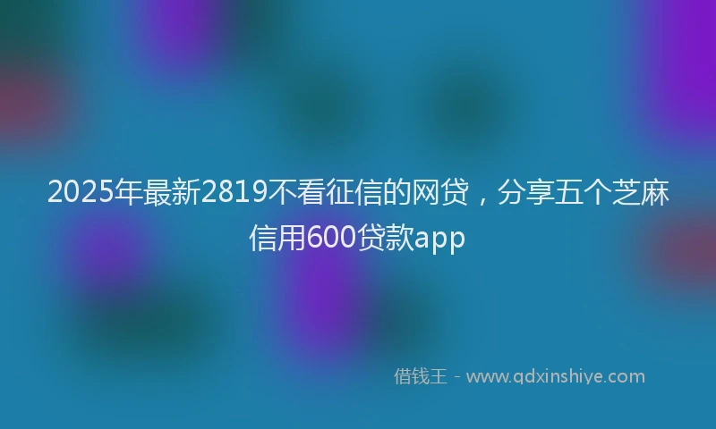 2025年最新2819不看征信的网贷，分享五个芝麻信用600贷款app