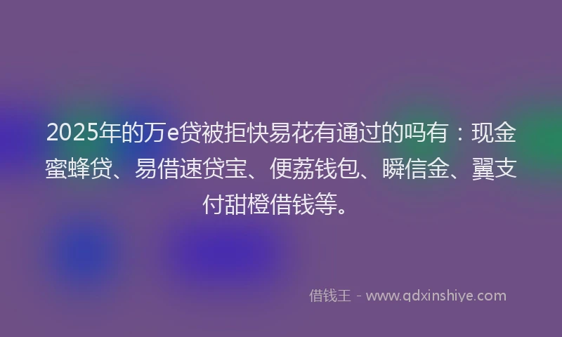 2025年的万e贷被拒快易花有通过的吗有：现金蜜蜂贷、易借速贷宝、便荔钱包、瞬信金、翼支付甜橙借钱等。