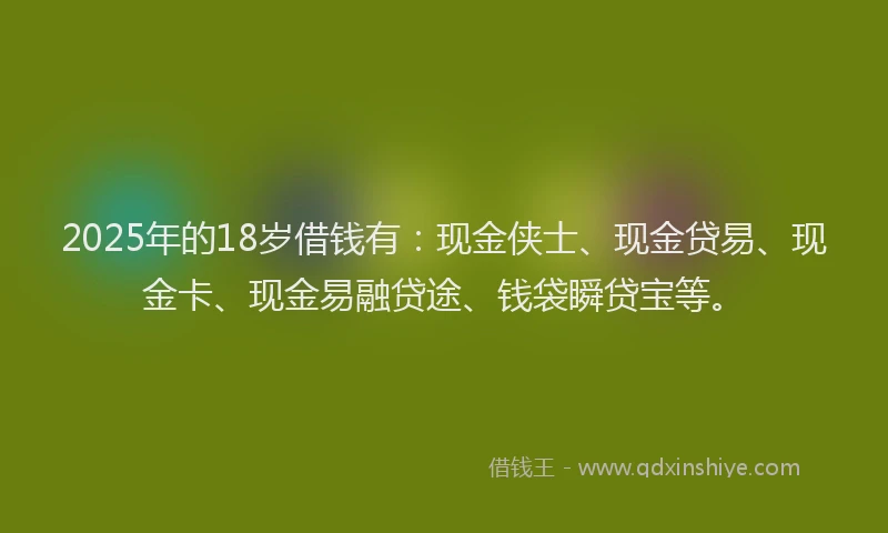 2025年的18岁借钱有：现金侠士、现金贷易、现金卡、现金易融贷途、钱袋瞬贷宝等。