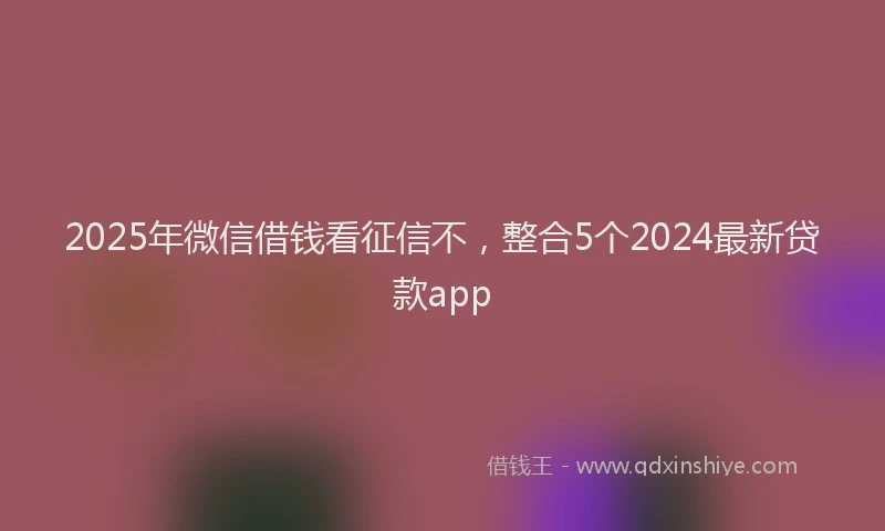 2025年微信借钱看征信不，整合5个2024最新贷款app