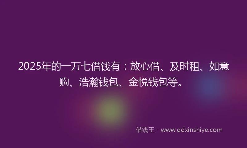 2025年的一万七借钱有：放心借、及时租、如意购、浩瀚钱包、金悦钱包等。
