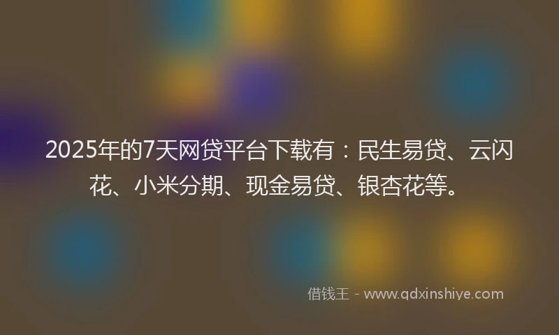 2025年的7天网贷平台下载有：民生易贷、云闪花、小米分期、现金易贷、银杏花等。