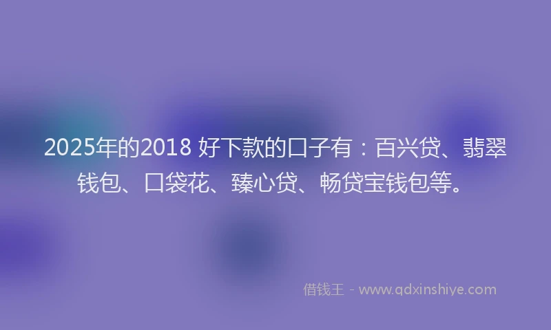 2025年的2018 好下款的口子有：百兴贷、翡翠钱包、口袋花、臻心贷、畅贷宝钱包等。