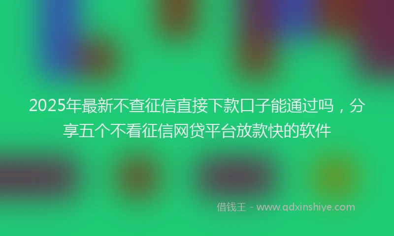 2025年最新不查征信直接下款口子能通过吗，分享五个不看征信网贷平台放款快的软件