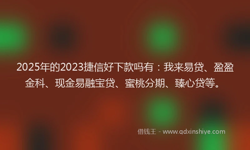 2025年的2023捷信好下款吗有：我来易贷、盈盈金科、现金易融宝贷、蜜桃分期、臻心贷等。