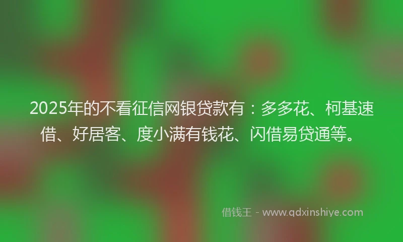 2025年的不看征信网银贷款有：多多花、柯基速借、好居客、度小满有钱花、闪借易贷通等。