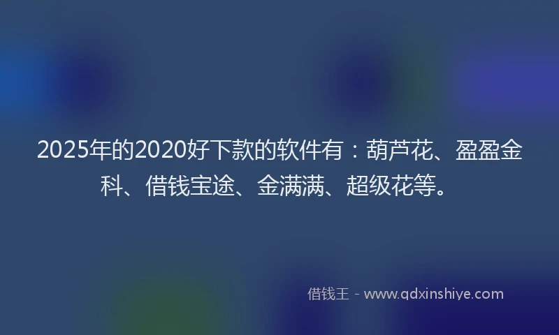 2025年的2020好下款的软件有：葫芦花、盈盈金科、借钱宝途、金满满、超级花等。