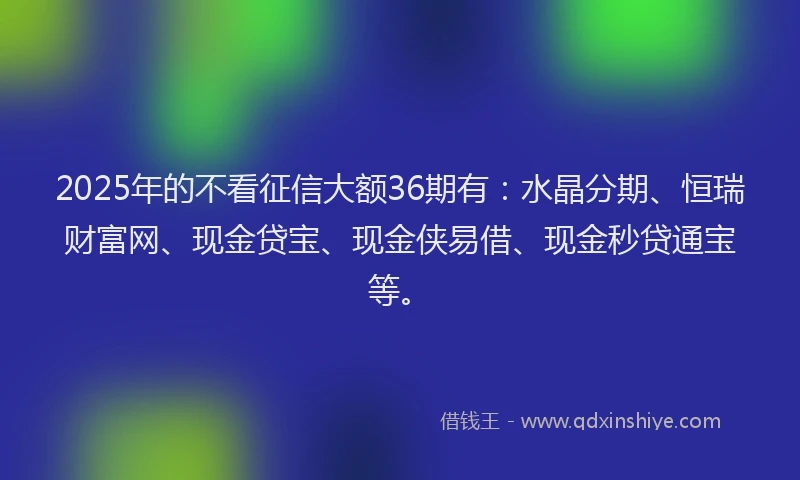2025年的不看征信大额36期有：水晶分期、恒瑞财富网、现金贷宝、现金侠易借、现金秒贷通宝等。
