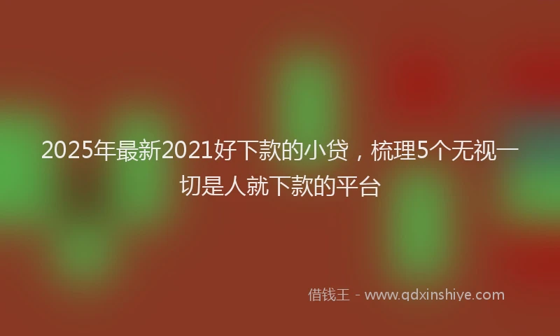 2025年最新2021好下款的小贷，梳理5个无视一切是人就下款的平台