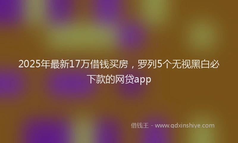 2025年最新17万借钱买房，罗列5个无视黑白必下款的网贷app
