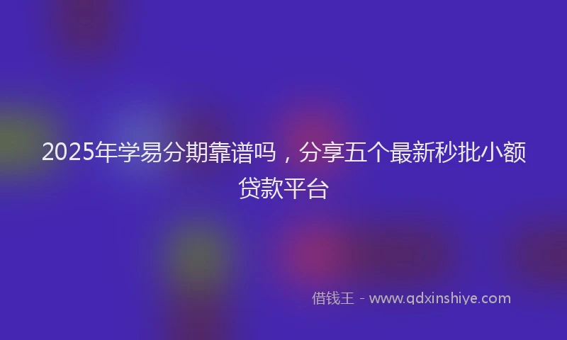 2025年学易分期靠谱吗，分享五个最新秒批小额贷款平台
