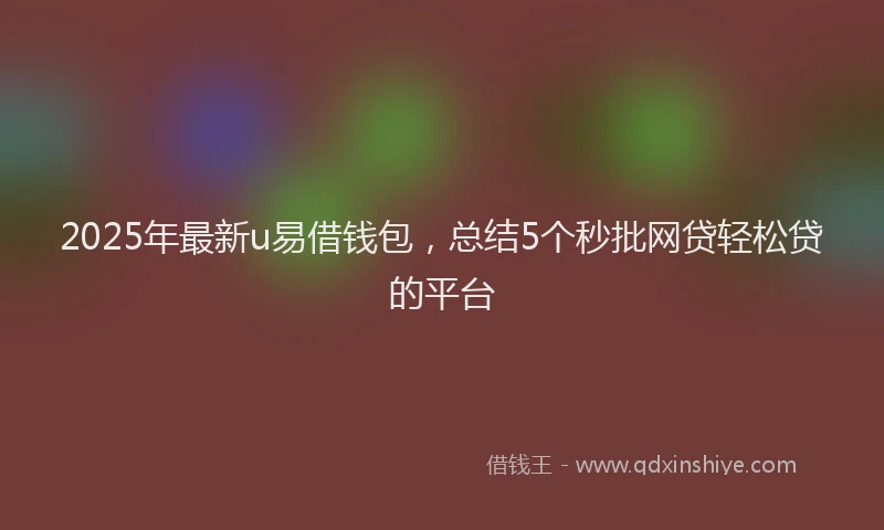 2025年最新u易借钱包，总结5个秒批网贷轻松贷的平台