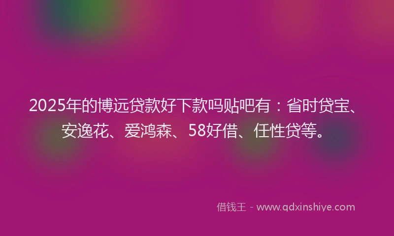 2025年的博远贷款好下款吗贴吧有：省时贷宝、安逸花、爱鸿森、58好借、任性贷等。