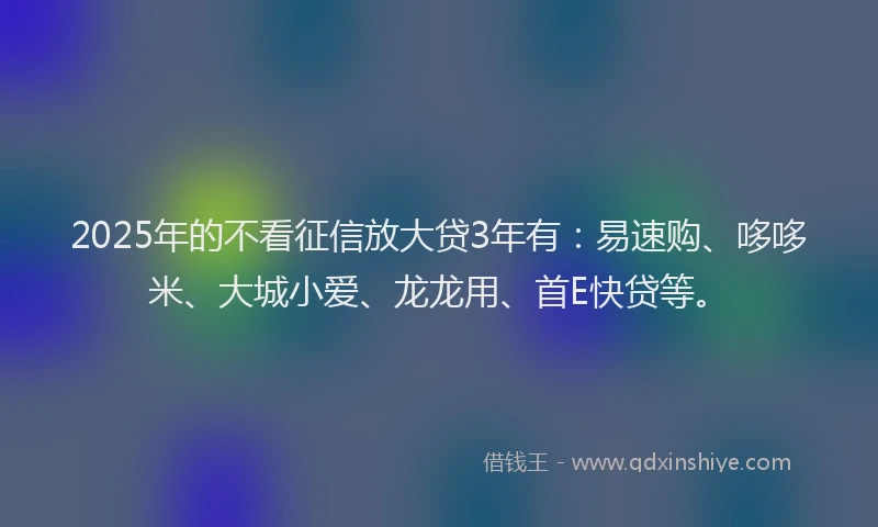 2025年的不看征信放大贷3年有：易速购、哆哆米、大城小爱、龙龙用、首E快贷等。