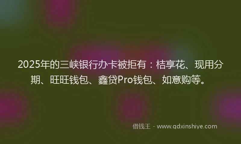 2025年的三峡银行办卡被拒有：桔享花、现用分期、旺旺钱包、鑫贷Pro钱包、如意购等。