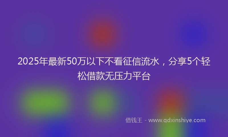 2025年最新50万以下不看征信流水，分享5个轻松借款无压力平台