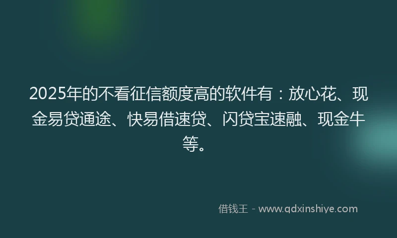 2025年的不看征信额度高的软件有：放心花、现金易贷通途、快易借速贷、闪贷宝速融、现金牛等。
