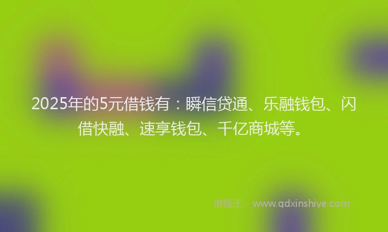 2025年的5元借钱有：瞬信贷通、乐融钱包、闪借快融、速享钱包、千亿商城等。